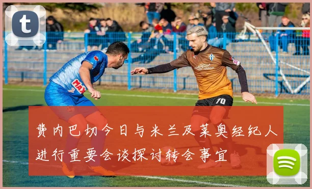 费内巴切今日与米兰及莱奥经纪人进行重要会谈探讨转会事宜