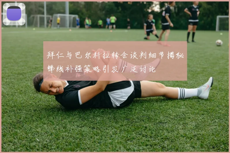 拜仁与巴尔科拉转会谈判细节揭秘锋线补强策略引发广泛讨论