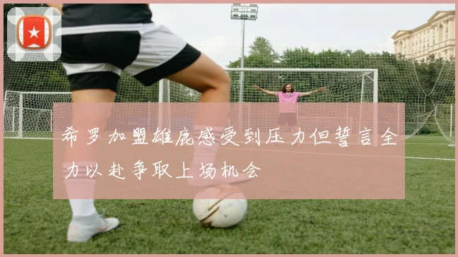希罗加盟雄鹿感受到压力但誓言全力以赴争取上场机会
